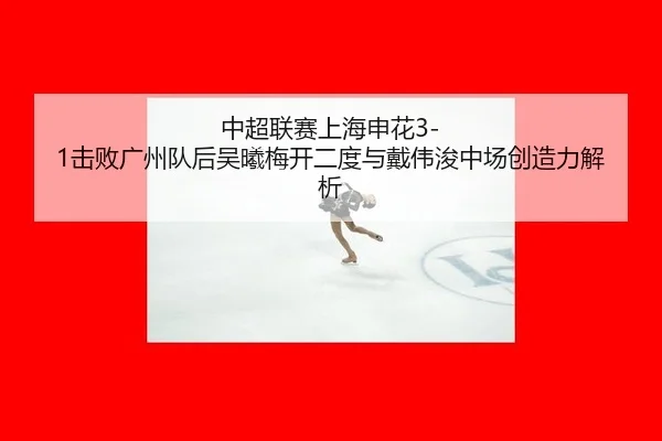 中超联赛上海申花3-1击败广州队后吴曦梅开二度与戴伟浚中场创造力解析